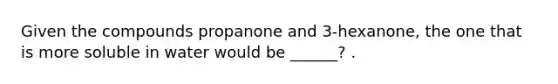 Given the compounds propanone and 3-hexanone, the one that is more soluble in water would be ______? .