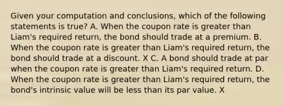 Given your computation and conclusions, which of the following statements is true? A. When the coupon rate is greater than Liam's required return, the bond should trade at a premium. B. When the coupon rate is greater than Liam's required return, the bond should trade at a discount. X C. A bond should trade at par when the coupon rate is greater than Liam's required return. D. When the coupon rate is greater than Liam's required return, the bond's intrinsic value will be less than its par value. X