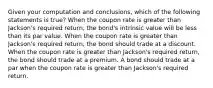 Given your computation and conclusions, which of the following statements is true? When the coupon rate is greater than Jackson's required return, the bond's intrinsic value will be less than its par value. When the coupon rate is greater than Jackson's required return, the bond should trade at a discount. When the coupon rate is greater than Jackson's required return, the bond should trade at a premium. A bond should trade at a par when the coupon rate is greater than Jackson's required return.