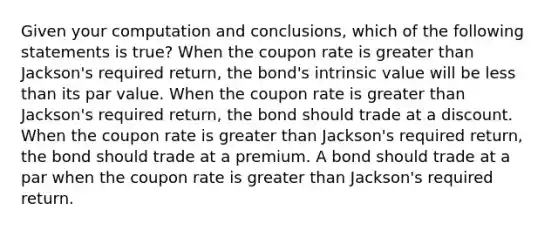 Given your computation and conclusions, which of the following statements is true? When the coupon rate is greater than Jackson's required return, the bond's intrinsic value will be less than its par value. When the coupon rate is greater than Jackson's required return, the bond should trade at a discount. When the coupon rate is greater than Jackson's required return, the bond should trade at a premium. A bond should trade at a par when the coupon rate is greater than Jackson's required return.