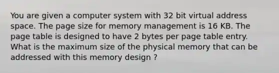 You are given a computer system with 32 bit virtual address space. The page size for memory management is 16 KB. The page table is designed to have 2 bytes per page table entry. What is the maximum size of the physical memory that can be addressed with this memory design ?