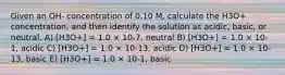 Given an OH- concentration of 0.10 M, calculate the H3O+ concentration, and then identify the solution as acidic, basic, or neutral. A) [H3O+] = 1.0 × 10-7, neutral B) [H3O+] = 1.0 × 10-1, acidic C) [H3O+] = 1.0 × 10-13, acidic D) [H3O+] = 1.0 × 10-13, basic E) [H3O+] = 1.0 × 10-1, basic