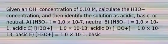 Given an OH- concentration of 0.10 M, calculate the H3O+ concentration, and then identify the solution as acidic, basic, or neutral. A) [H3O+] = 1.0 × 10-7, neutral B) [H3O+] = 1.0 × 10-1, acidic C) [H3O+] = 1.0 × 10-13, acidic D) [H3O+] = 1.0 × 10-13, basic E) [H3O+] = 1.0 × 10-1, basic