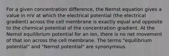 For a given concentration difference, the Nernst equation gives a value in mV at which the electrical potential (the electrical gradient) across the cell membrane is exactly equal and opposite to the chemical potential of the concentration gradient. At the Nernst equilibrium potential for an ion, there is no net movement of that ion across the cell membrane. The terms "equilibrium potential" and "Nernst potential" are synonymous.