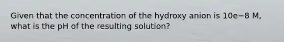 Given that the concentration of the hydroxy anion is 10e−8 M, what is the pH of the resulting solution?