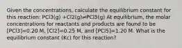 Given the concentrations, calculate the equilibrium constant for this reaction: PCl3(g) +Cl2(g)⇌PCl5(g) At equilibrium, the molar concentrations for reactants and products are found to be [PCl3]=0.20 M, [Cl2]=0.25 M, and [PCl5]=1.20 M. What is the equilibrium constant (Kc) for this reaction?