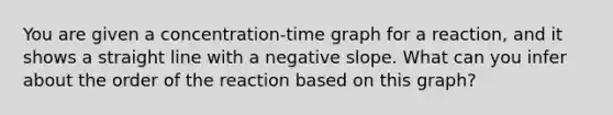 You are given a concentration-time graph for a reaction, and it shows a straight line with a negative slope. What can you infer about the order of the reaction based on this graph?