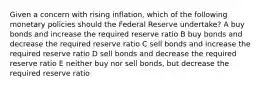 Given a concern with rising inflation, which of the following monetary policies should the Federal Reserve undertake? A buy bonds and increase the required reserve ratio B buy bonds and decrease the required reserve ratio C sell bonds and increase the required reserve ratio D sell bonds and decrease the required reserve ratio E neither buy nor sell bonds, but decrease the required reserve ratio