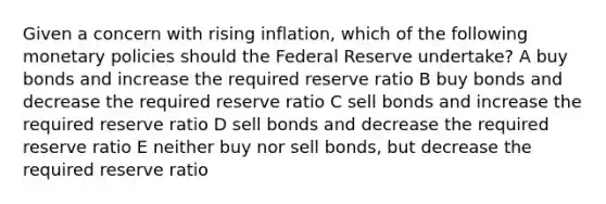 Given a concern with rising inflation, which of the following monetary policies should the Federal Reserve undertake? A buy bonds and increase the required reserve ratio B buy bonds and decrease the required reserve ratio C sell bonds and increase the required reserve ratio D sell bonds and decrease the required reserve ratio E neither buy nor sell bonds, but decrease the required reserve ratio