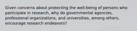 Given concerns about protecting the well-being of persons who participate in research, why do governmental agencies, professional organizations, and universities, among others, encourage research endeavors?