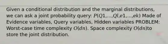 Given a conditional distribution and the marginal distributions, we can ask a joint probability query: 𝑃(𝑄1,...,𝑄𝑙,𝑒1,...,𝑒𝑘) Made of Evidence variables, Query variables, Hidden variables PROBLEM: Worst-case time complexity 𝑂(𝑑𝑛). Space complexity 𝑂(𝑑𝑛)to store the joint distribution.