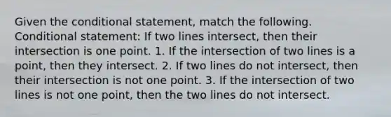 Given the conditional statement, match the following. Conditional statement: If two lines intersect, then their intersection is one point. 1. If the intersection of two lines is a point, then they intersect. 2. If two lines do not intersect, then their intersection is not one point. 3. If the intersection of two lines is not one point, then the two lines do not intersect.