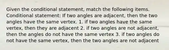 Given <a href='https://www.questionai.com/knowledge/kkQpDimdJH-the-conditional' class='anchor-knowledge'>the conditional</a> statement, match the following items. <a href='https://www.questionai.com/knowledge/k0diQEjnj2-conditional-statement' class='anchor-knowledge'>conditional statement</a>: If two angles are adjacent, then the two angles have the same vertex. 1. if two angles have the same vertex, then they are adjacent 2. if two angles are not adjacent, then the angles do not have the same vertex 3. if two angles do not have the same vertex, then the two angles are not adjacent
