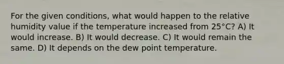 For the given conditions, what would happen to the relative humidity value if the temperature increased from 25°C? A) It would increase. B) It would decrease. C) It would remain the same. D) It depends on the dew point temperature.