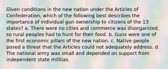 Given conditions in the new nation under the Articles of Confederation, which of the following best describes the importance of individual gun ownership to citizens of the 13 states? a. There were no cities and commerce was disorganized, so rural peoples had to hunt for their food. b. Guns were one of the first economic pillars of the new nation. c. Native people posed a threat that the Articles could not adequately address. d. The national army was small and depended on support from independent state militias.