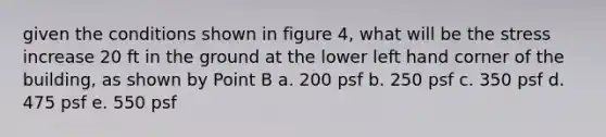 given the conditions shown in figure 4, what will be the stress increase 20 ft in the ground at the lower left hand corner of the building, as shown by Point B a. 200 psf b. 250 psf c. 350 psf d. 475 psf e. 550 psf