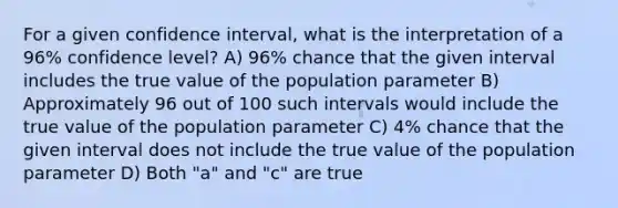 For a given confidence interval, what is the interpretation of a 96% confidence level? A) 96% chance that the given interval includes the true value of the population parameter B) Approximately 96 out of 100 such intervals would include the true value of the population parameter C) 4% chance that the given interval does not include the true value of the population parameter D) Both "a" and "c" are true