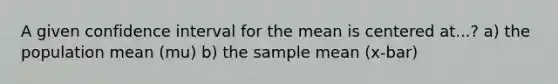 A given confidence interval for the mean is centered at...? a) the population mean (mu) b) the sample mean (x-bar)