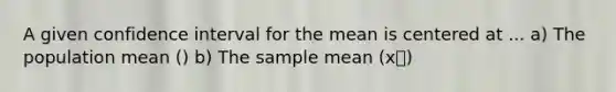 A given confidence interval for the mean is centered at ... a) The population mean () b) The sample mean (xഥ)