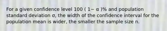 For a given confidence level 100 ( 1− α )% and population standard deviation σ, the width of the confidence interval for the population mean is wider, the smaller the sample size n.