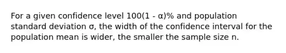 For a given confidence level 100(1 - α)% and population standard deviation σ, the width of the confidence interval for the population mean is wider, the smaller the sample size n.