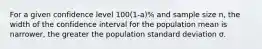 For a given confidence level 100(1-a)% and sample size n, the width of the confidence interval for the population mean is narrower, the greater the population standard deviation σ.