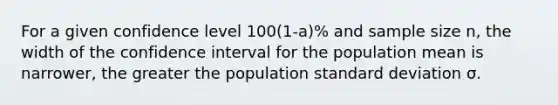 For a given confidence level 100(1-a)% and sample size n, the width of the confidence interval for the population mean is narrower, the greater the population <a href='https://www.questionai.com/knowledge/kqGUr1Cldy-standard-deviation' class='anchor-knowledge'>standard deviation</a> σ.