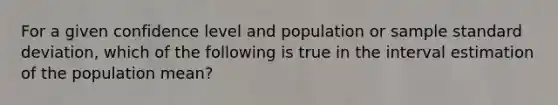 For a given confidence level and population or sample standard deviation, which of the following is true in the interval estimation of the population mean?