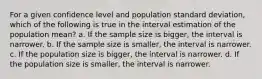 For a given confidence level and population standard deviation, which of the following is true in the interval estimation of the population mean? a. If the sample size is bigger, the interval is narrower. b. If the sample size is smaller, the interval is narrower. c. If the population size is bigger, the interval is narrower. d. If the population size is smaller, the interval is narrower.