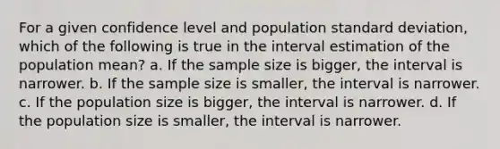 For a given confidence level and population <a href='https://www.questionai.com/knowledge/kqGUr1Cldy-standard-deviation' class='anchor-knowledge'>standard deviation</a>, which of the following is true in the interval estimation of the population mean? a. If the sample size is bigger, the interval is narrower. b. If the sample size is smaller, the interval is narrower. c. If the population size is bigger, the interval is narrower. d. If the population size is smaller, the interval is narrower.