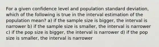 For a given confidence level and population standard deviation, which of the following is true in the interval estimation of the population mean? a) if the sample size is bigger, the interval is narrower b) if the sample size is smaller, the interval is narrower c) if the pop size is bigger, the interval is narrower d) if the pop size is smaller, the interval is narrower