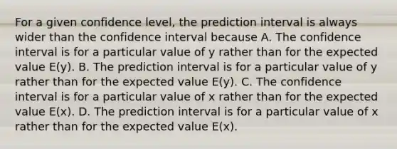 For a given confidence level, the prediction interval is always wider than the confidence interval because A. The confidence interval is for a particular value of y rather than for the expected value E(y). B. The prediction interval is for a particular value of y rather than for the expected value E(y). C. The confidence interval is for a particular value of x rather than for the expected value E(x). D. The prediction interval is for a particular value of x rather than for the expected value E(x).