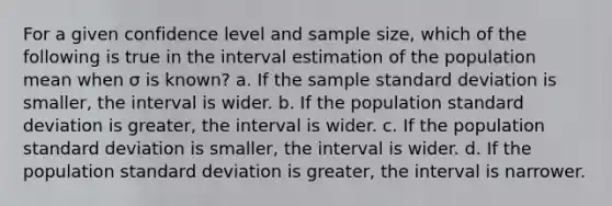 For a given confidence level and sample size, which of the following is true in the interval estimation of the population mean when σ is known? a. If the sample standard deviation is smaller, the interval is wider. b. If the population standard deviation is greater, the interval is wider. c. If the population standard deviation is smaller, the interval is wider. d. If the population standard deviation is greater, the interval is narrower.