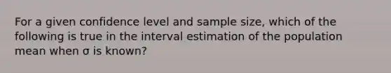 For a given confidence level and sample size, which of the following is true in the interval estimation of the population mean when σ is known?