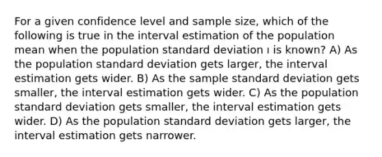 For a given confidence level and sample size, which of the following is true in the interval estimation of the population mean when the population standard deviation ı is known? A) As the population standard deviation gets larger, the interval estimation gets wider. B) As the sample standard deviation gets smaller, the interval estimation gets wider. C) As the population standard deviation gets smaller, the interval estimation gets wider. D) As the population standard deviation gets larger, the interval estimation gets narrower.