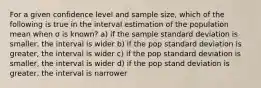 For a given confidence level and sample size, which of the following is true in the interval estimation of the population mean when σ is known? a) if the sample standard deviation is smaller, the interval is wider b) if the pop standard deviation is greater, the interval is wider c) if the pop standard deviation is smaller, the interval is wider d) if the pop stand deviation is greater, the interval is narrower