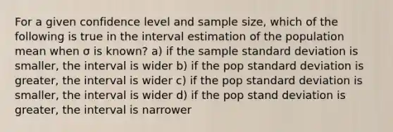 For a given confidence level and sample size, which of the following is true in the interval estimation of the population mean when σ is known? a) if the sample standard deviation is smaller, the interval is wider b) if the pop standard deviation is greater, the interval is wider c) if the pop standard deviation is smaller, the interval is wider d) if the pop stand deviation is greater, the interval is narrower