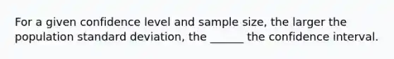 For a given confidence level and sample size, the larger the population standard deviation, the ______ the confidence interval.