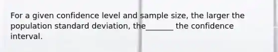 For a given confidence level and sample size, the larger the population standard deviation, the_______ the confidence interval.