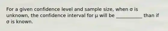 For a given confidence level and sample size, when σ is unknown, the confidence interval for μ will be ___________ than if σ is known.