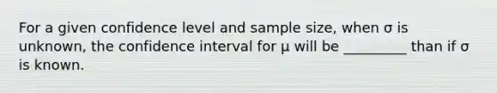 For a given confidence level and sample size, when σ is unknown, the confidence interval for μ will be _________ than if σ is known.