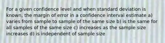 For a given confidence level and when standard deviation is known, the margin of error in a confidence interval estimate a) varies from sample to sample of the same size b) is the same for all samples of the same size c) increases as the sample size increases d) is independent of sample size