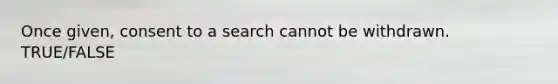 Once given, consent to a search cannot be withdrawn. TRUE/FALSE