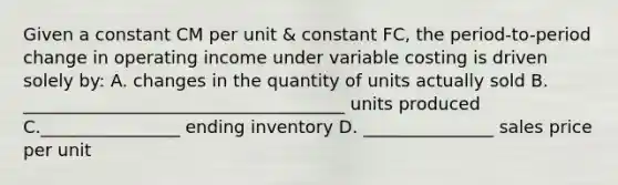 Given a constant CM per unit & constant FC, the period-to-period change in operating income under variable costing is driven solely by: A. changes in the quantity of units actually sold B. _____________________________________ units produced C.________________ ending inventory D. _______________ sales price per unit