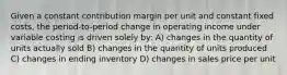 Given a constant contribution margin per unit and constant fixed costs, the period-to-period change in operating income under variable costing is driven solely by: A) changes in the quantity of units actually sold B) changes in the quantity of units produced C) changes in ending inventory D) changes in sales price per unit