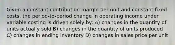 Given a constant contribution margin per unit and constant fixed costs, the period-to-period change in operating income under variable costing is driven solely by: A) changes in the quantity of units actually sold B) changes in the quantity of units produced C) changes in ending inventory D) changes in sales price per unit