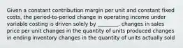 Given a constant contribution margin per unit and constant fixed​ costs, the​ period-to-period change in operating income under variable costing is driven solely by​ ________. changes in sales price per unit changes in the quantity of units produced changes in ending inventory changes in the quantity of units actually sold