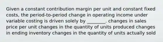 Given a constant contribution margin per unit and constant fixed​ costs, the​ period-to-period change in operating income under variable costing is driven solely by​ ________. changes in sales price per unit changes in the quantity of units produced changes in ending inventory changes in the quantity of units actually sold