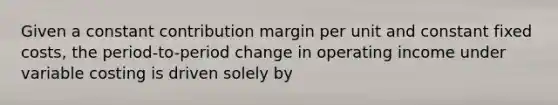 Given a constant contribution margin per unit and constant fixed costs, the period-to-period change in operating income under variable costing is driven solely by