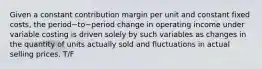 Given a constant contribution margin per unit and constant fixed​ costs, the period−to−period change in operating income under variable costing is driven solely by such variables as changes in the quantity of units actually sold and fluctuations in actual selling prices. T/F